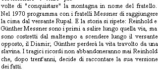 La montagna nuda
Autore: Reinhold Messner
Editore: Corbaccio
Pagine: 317 

Il Nanga Parbat, ovvero la Montagna Nuda,  alto 8125 metri ed  da decenni il sacro Graal dei migliori alpinisti. 
Negli anni '30 Willy Merkl tent la salita e mor. Il suo fratellastro, Karl Herrligkoffer, ne fu ossessionato e tent pi volte di "conquistare" la montagna in nome del fratello. Nel 1970 programma con i fratelli Messner di raggiungere la cima dal versante Rupal. E la storia si ripete: Reinhold e Gnther Messner sono i primi a salire lungo quella via, ma sono costretti dal maltempo a scendere lungo il versante opposto, il Diamir; Gnther perder la vita travolto da una slavina. I tragici ricordi non abbandoneranno mai Reinhold che, dopo trent'anni, decide di raccontare la sua versione dei fatti. 
